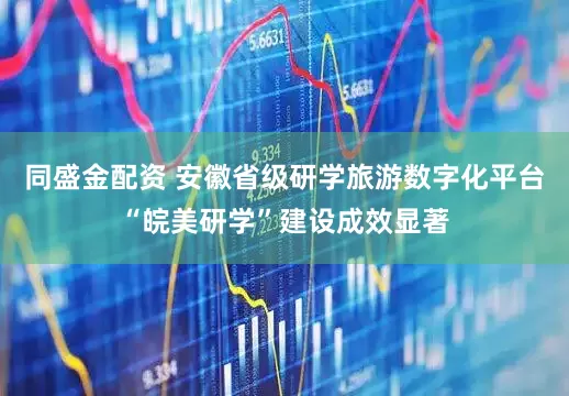 同盛金配资 安徽省级研学旅游数字化平台“皖美研学”建设成效显著