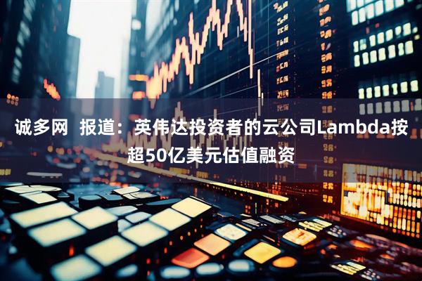 诚多网  报道：英伟达投资者的云公司Lambda按超50亿美元估值融资