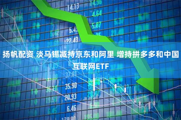 扬帆配资 淡马锡减持京东和阿里 增持拼多多和中国互联网ETF