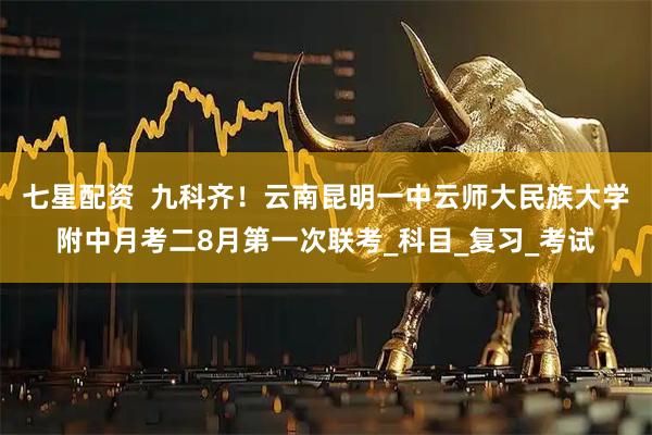 七星配资  九科齐！云南昆明一中云师大民族大学附中月考二8月第一次联考_科目_复习_考试