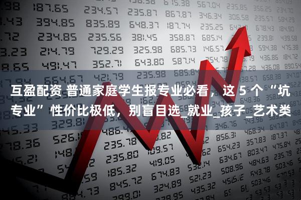 互盈配资 普通家庭学生报专业必看，这 5 个 “坑专业” 性价比极低，别盲目选_就业_孩子_艺术类