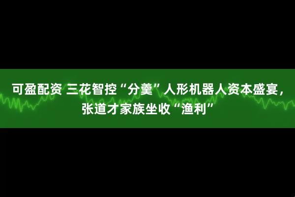 可盈配资 三花智控“分羹”人形机器人资本盛宴，张道才家族坐收“渔利”