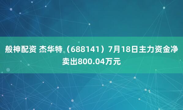 般神配资 杰华特（688141）7月18日主力资金净卖出800.04万元