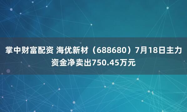 掌中财富配资 海优新材（688680）7月18日主力资金净卖出750.45万元