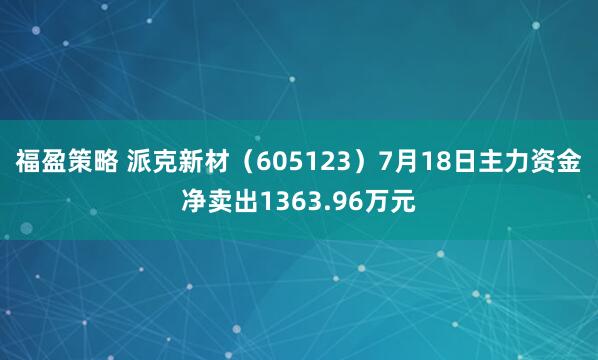 福盈策略 派克新材（605123）7月18日主力资金净卖出1363.96万元