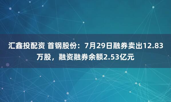 汇鑫投配资 首钢股份：7月29日融券卖出12.83万股，融资融券余额2.53亿元