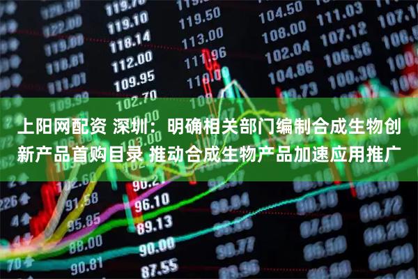 上阳网配资 深圳：明确相关部门编制合成生物创新产品首购目录 推动合成生物产品加速应用推广