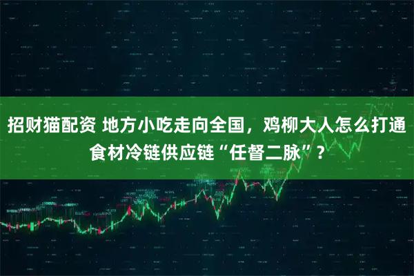 招财猫配资 地方小吃走向全国，鸡柳大人怎么打通食材冷链供应链“任督二脉”？