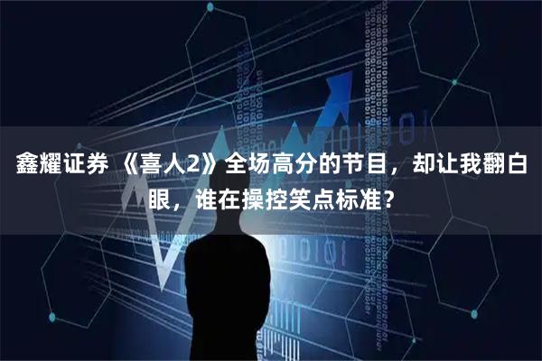 鑫耀证券 《喜人2》全场高分的节目，却让我翻白眼，谁在操控笑点标准？