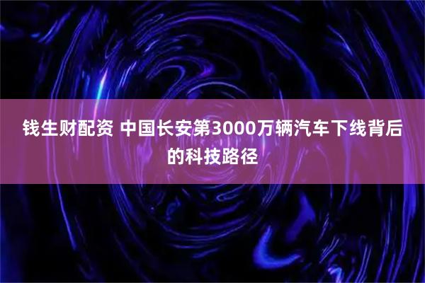 钱生财配资 中国长安第3000万辆汽车下线背后的科技路径
