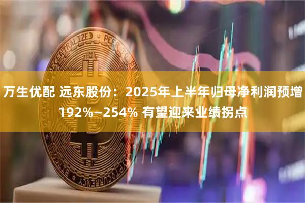 万生优配 远东股份：2025年上半年归母净利润预增192%—254% 有望迎来业绩拐点