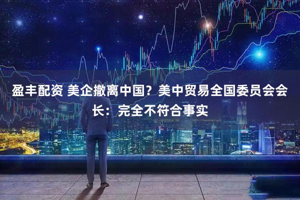 盈丰配资 美企撤离中国？美中贸易全国委员会会长：完全不符合事实